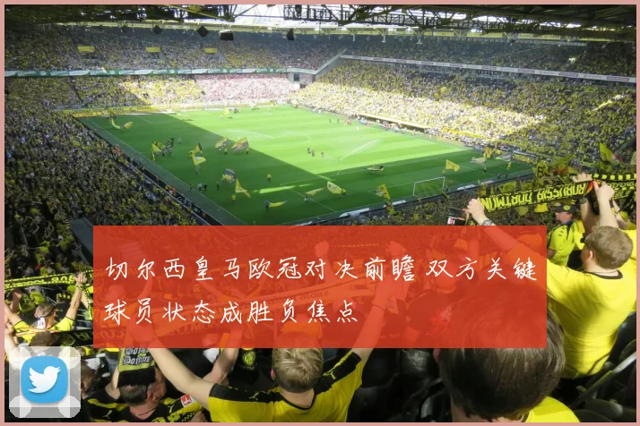 切尔西皇马欧冠对决前瞻 双方关键球员状态成胜负焦点