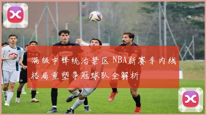 满级中锋统治禁区 NBA新赛季内线格局重塑争冠球队全解析