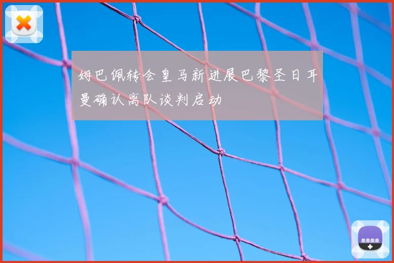 姆巴佩转会皇马新进展巴黎圣日耳曼确认离队谈判启动