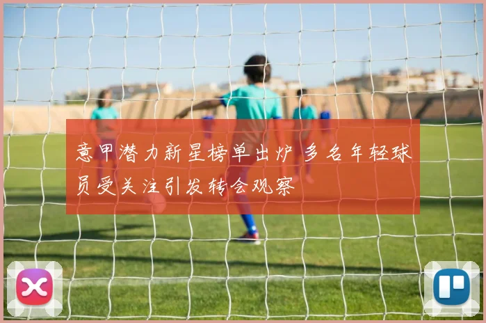 意甲潜力新星榜单出炉 多名年轻球员受关注引发转会观察