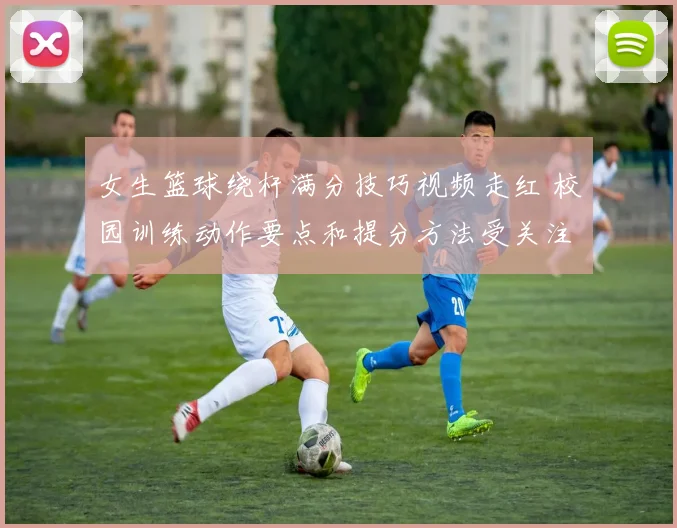 女生篮球绕杆满分技巧视频走红 校园训练动作要点和提分方法受关注