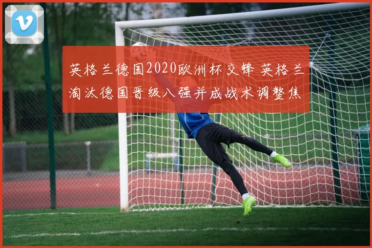 英格兰德国2020欧洲杯交锋 英格兰淘汰德国晋级八强并成战术调整焦点