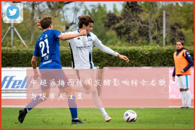 中超买梅西传闻发酵影响转会名额与球市关注度