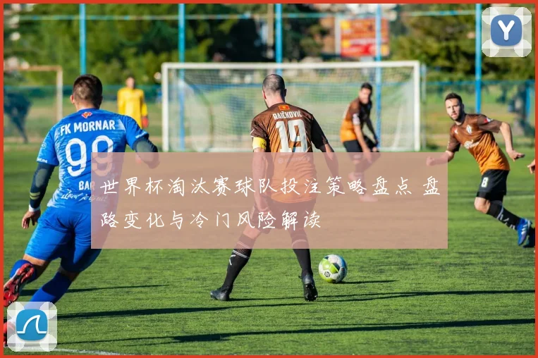 世界杯淘汰赛球队投注策略盘点 盘路变化与冷门风险解读