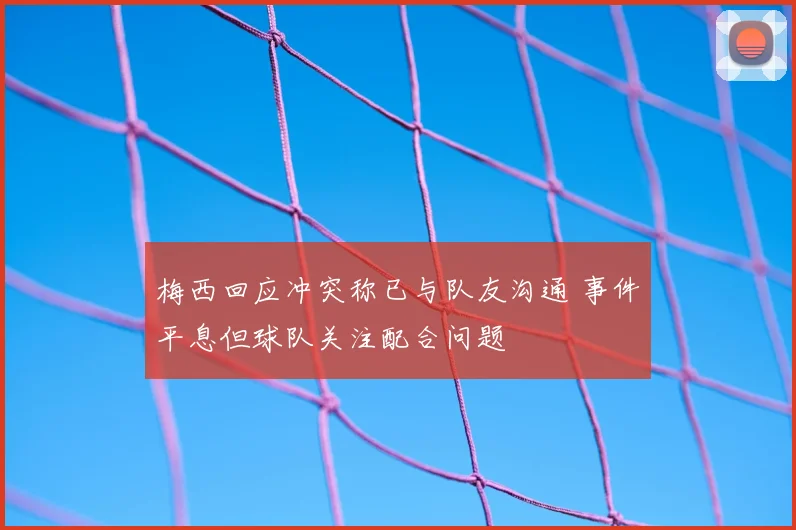 梅西回应冲突称已与队友沟通 事件平息但球队关注配合问题