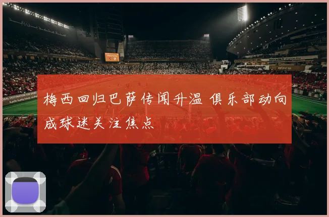 梅西回归巴萨传闻升温 俱乐部动向成球迷关注焦点