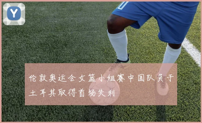 伦敦奥运会女篮小组赛中国队负于土耳其取得首场失利