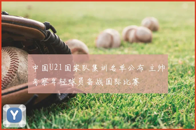 中国U21国家队集训名单公布 主帅考察年轻球员备战国际比赛