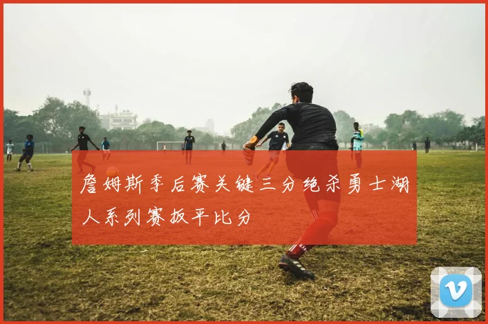 詹姆斯季后赛关键三分绝杀勇士湖人系列赛扳平比分