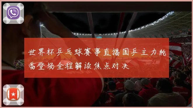 世界杯乒乓球赛事直播国乒主力轮番登场全程解读焦点对决
