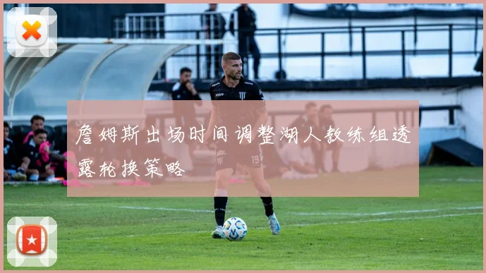 詹姆斯出场时间调整湖人教练组透露轮换策略