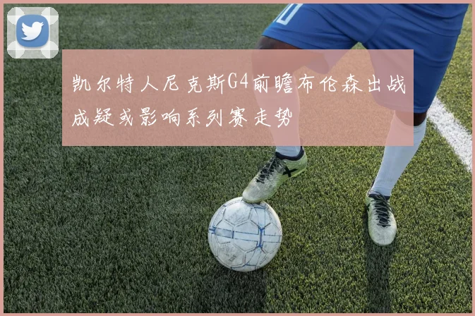 凯尔特人尼克斯G4前瞻布伦森出战成疑或影响系列赛走势