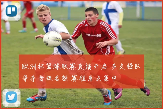 欧洲杯篮球联赛直播开启 多支强队争夺晋级名额 赛程看点集中