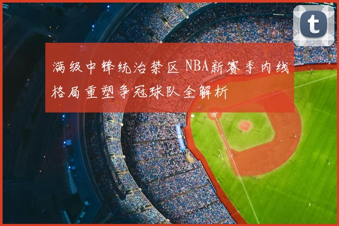 满级中锋统治禁区 NBA新赛季内线格局重塑争冠球队全解析