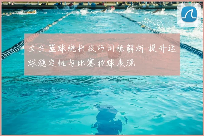 女生篮球绕杆技巧训练解析 提升运球稳定性与比赛控球表现