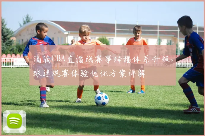 滴滴CBA直播线赛事转播体系升级，球迷观赛体验优化方案详解