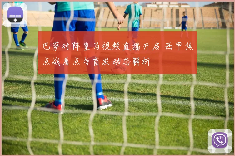 巴萨对阵皇马视频直播开启 西甲焦点战看点与首发动态解析