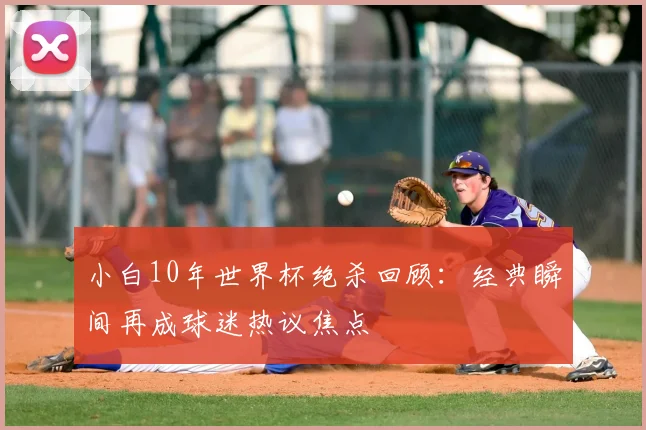小白10年世界杯绝杀回顾：经典瞬间再成球迷热议焦点