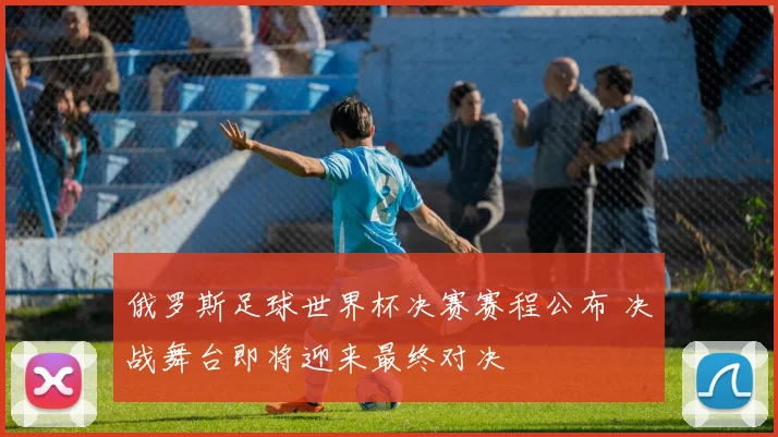 俄罗斯足球世界杯决赛赛程公布 决战舞台即将迎来最终对决