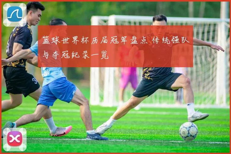 篮球世界杯历届冠军盘点 传统强队与夺冠纪录一览