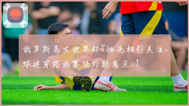 俄罗斯美女世界杯T恤亮相引关注,球迷穿搭成赛场外新看点_1