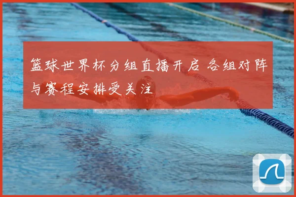 篮球世界杯分组直播开启 各组对阵与赛程安排受关注