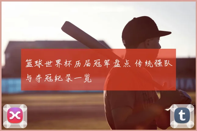 篮球世界杯历届冠军盘点 传统强队与夺冠纪录一览