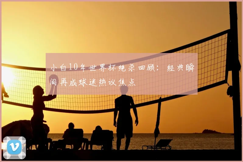 小白10年世界杯绝杀回顾:经典瞬间再成球迷热议焦点