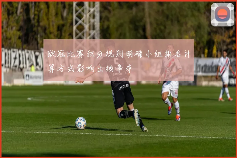 欧冠比赛积分规则明确小组排名计算方式影响出线争夺