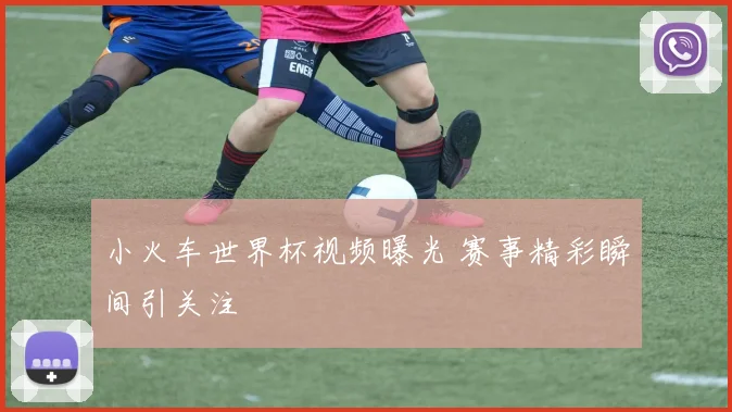 小火车世界杯视频曝光 赛事精彩瞬间引关注