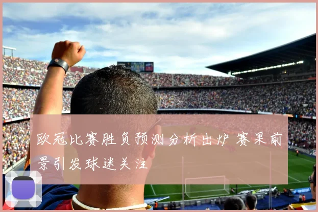 欧冠比赛胜负预测分析出炉 赛果前景引发球迷关注